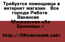 Требуется помощница в интернет-магазин - Все города Работа » Вакансии   . Московская обл.,Бронницы г.